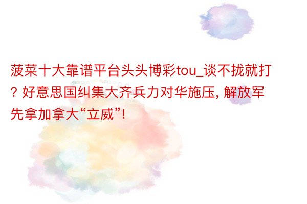 菠菜十大靠谱平台头头博彩tou_谈不拢就打? 好意思国纠集大齐兵力对华施压, 解放军先拿加拿大“立威”!