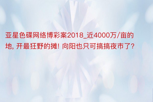 亚星色碟网络博彩案2018_近4000万/亩的地, 开最狂野的摊! 向阳也只可搞搞夜市了?