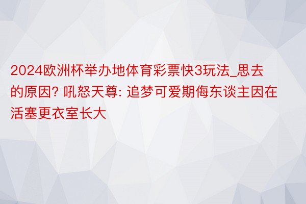 2024欧洲杯举办地体育彩票快3玩法_思去的原因? 吼怒天尊: 追梦可爱期侮东谈主因在活塞更衣室长大