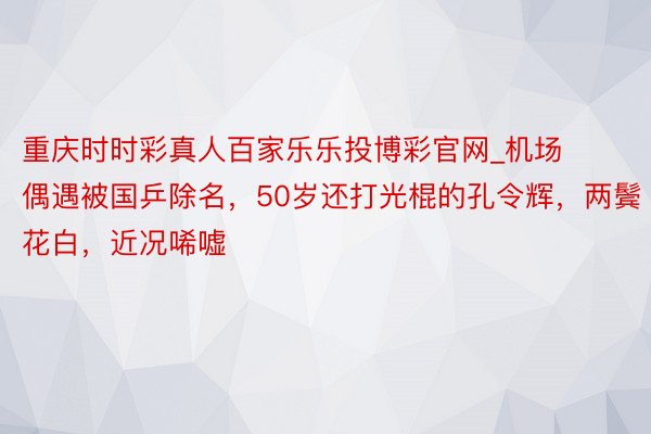 重庆时时彩真人百家乐乐投博彩官网_机场偶遇被国乒除名，50岁还打光棍的孔令辉，两鬓花白，近况唏嘘