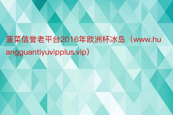 菠菜信誉老平台2016年欧洲杯冰岛（www.huangguantiyuvipplus.vip）