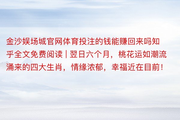 金沙娱场城官网体育投注的钱能赚回来吗知乎全文免费阅读 | 翌日六个月，桃花运如潮流涌来的四大生肖，情缘浓郁，幸福近在目前！