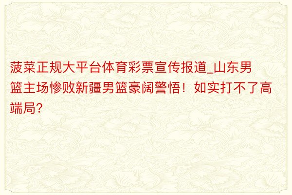 菠菜正规大平台体育彩票宣传报道_山东男篮主场惨败新疆男篮豪阔警悟！如实打不了高端局？