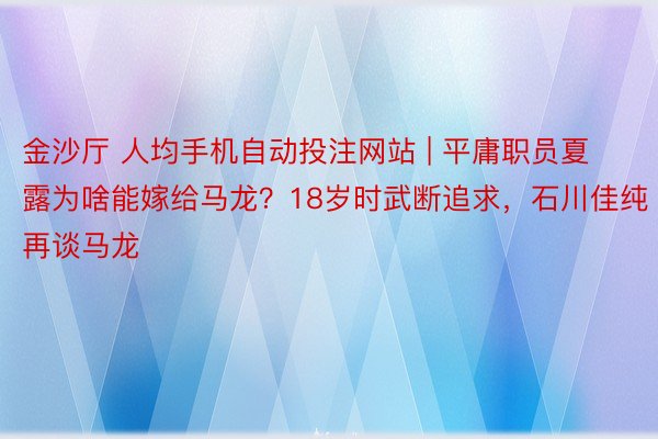 金沙厅 人均手机自动投注网站 | 平庸职员夏露为啥能嫁给马龙？18岁时武断追求，石川佳纯再谈马龙