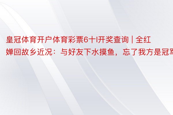 皇冠体育开户体育彩票6十l开奖查询 | 全红婵回故乡近况：与好友下水摸鱼，忘了我方是冠军