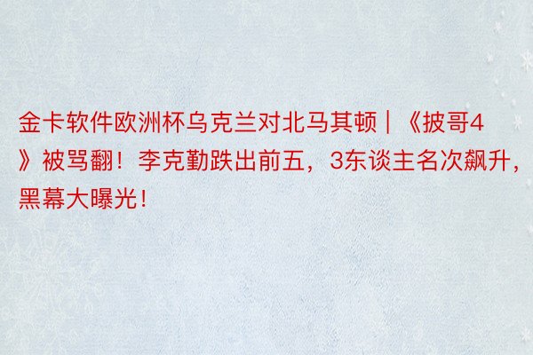 金卡软件欧洲杯乌克兰对北马其顿 | 《披哥4》被骂翻！李克勤跌出前五，3东谈主名次飙升，黑幕大曝光！