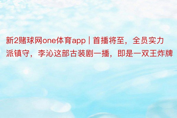 新2赌球网one体育app | 首播将至，全员实力派镇守，李沁这部古装剧一播，即是一双王炸牌