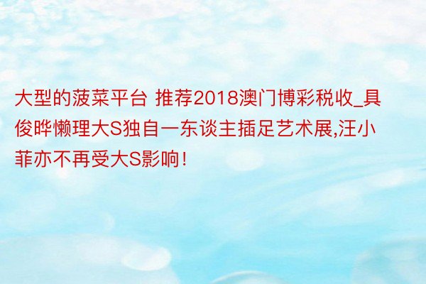 大型的菠菜平台 推荐2018澳门博彩税收_具俊晔懒理大S独自一东谈主插足艺术展,汪小菲亦不再受大S影响！