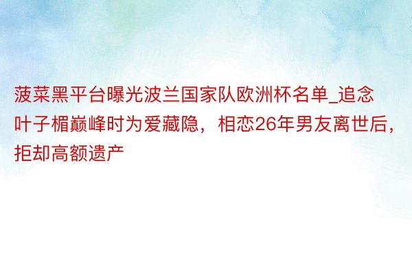 菠菜黑平台曝光波兰国家队欧洲杯名单_追念叶子楣巅峰时为爱藏隐，相恋26年男友离世后，拒却高额遗产