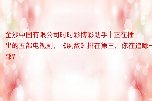 金沙中国有限公司时时彩博彩助手 | 正在播出的五部电视剧，《夙敌》排在第三，你在追哪一部？