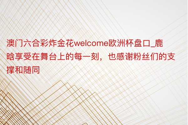 澳门六合彩炸金花welcome欧洲杯盘口_鹿晗享受在舞台上的每一刻，也感谢粉丝们的支撑和随同