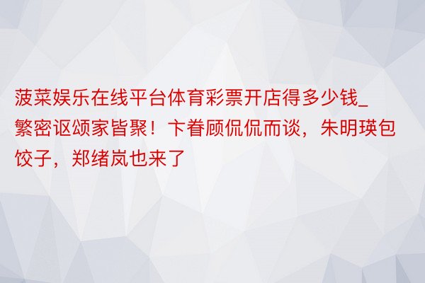 菠菜娱乐在线平台体育彩票开店得多少钱_繁密讴颂家皆聚！卞眷顾侃侃而谈，朱明瑛包饺子，郑绪岚也来了