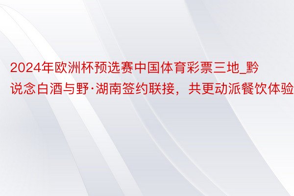 2024年欧洲杯预选赛中国体育彩票三地_黔说念白酒与野·湖南签约联接，共更动派餐饮体验