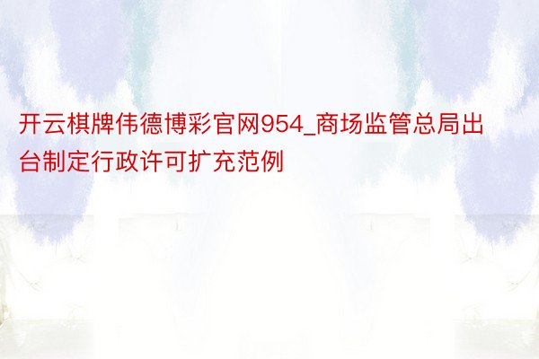 开云棋牌伟德博彩官网954_商场监管总局出台制定行政许可扩充范例