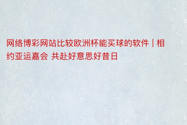 网络博彩网站比较欧洲杯能买球的软件 | 相约亚运嘉会 共赴好意思好昔日