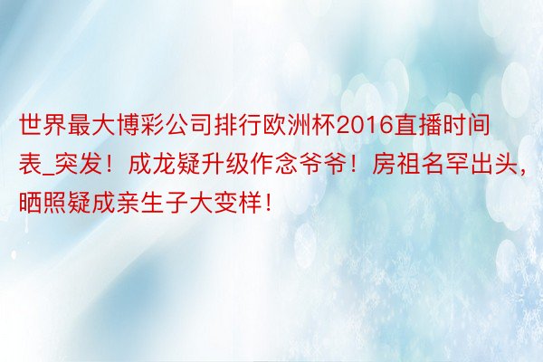 世界最大博彩公司排行欧洲杯2016直播时间表_突发！成龙疑升级作念爷爷！房祖名罕出头，晒照疑成亲生子大变样！