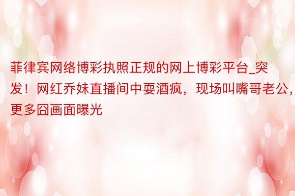 菲律宾网络博彩执照正规的网上博彩平台_突发！网红乔妹直播间中耍酒疯，现场叫嘴哥老公，更多囧画面曝光