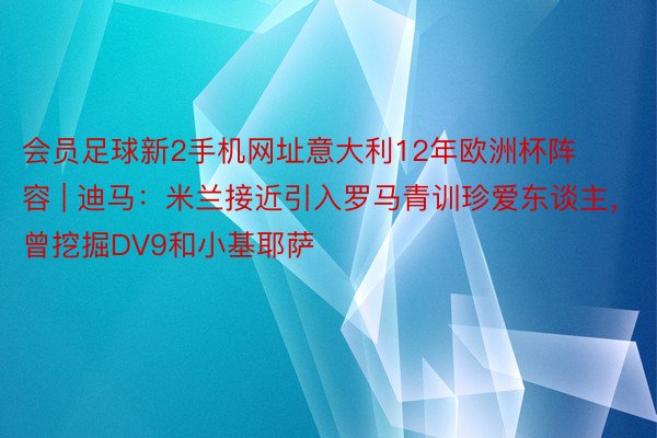 会员足球新2手机网址意大利12年欧洲杯阵容 | 迪马：米兰接近引入罗马青训珍爱东谈主，曾挖掘DV9和小基耶萨