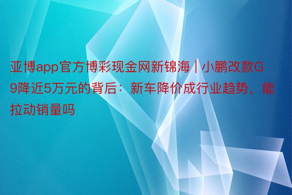 亚博app官方博彩现金网新锦海 | 小鹏改款G9降近5万元的背后：新车降价成行业趋势，能拉动销量吗