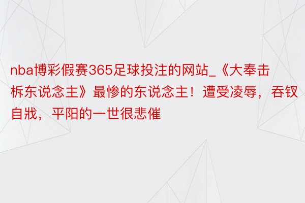 nba博彩假赛365足球投注的网站_《大奉击柝东说念主》最惨的东说念主！遭受凌辱，吞钗自戕，平阳的一世很悲催