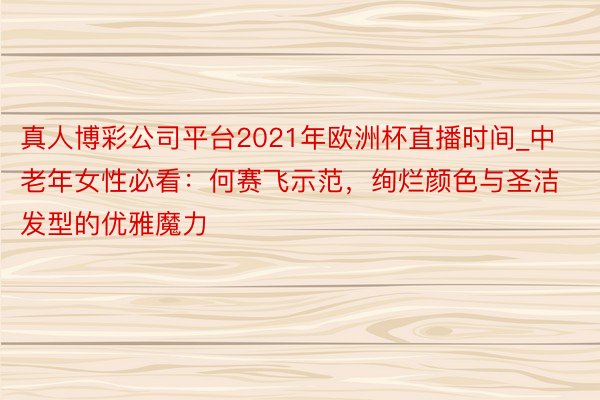 真人博彩公司平台2021年欧洲杯直播时间_中老年女性必看：何赛飞示范，绚烂颜色与圣洁发型的优雅魔力