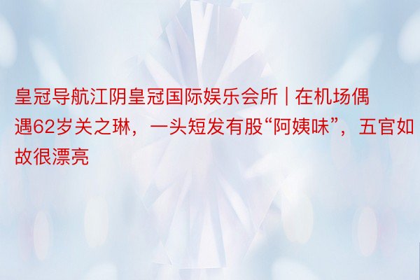 皇冠导航江阴皇冠国际娱乐会所 | 在机场偶遇62岁关之琳，一头短发有股“阿姨味”，五官如故很漂亮