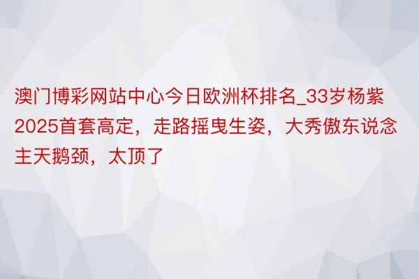 澳门博彩网站中心今日欧洲杯排名_33岁杨紫2025首套高定，走路摇曳生姿，大秀傲东说念主天鹅颈，太顶了