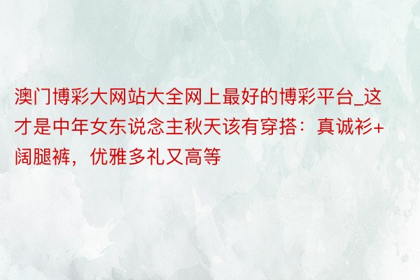 澳门博彩大网站大全网上最好的博彩平台_这才是中年女东说念主秋天该有穿搭：真诚衫+阔腿裤，优雅多礼又高等