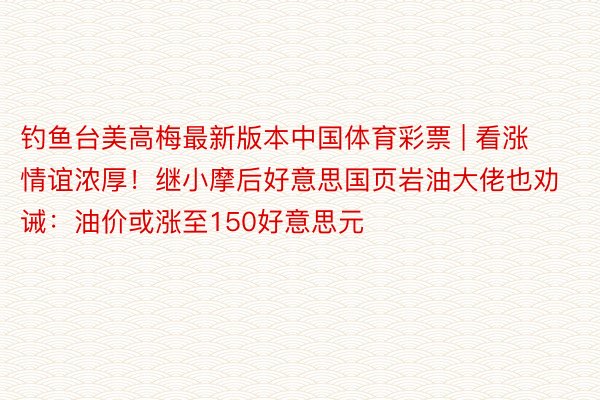 钓鱼台美高梅最新版本中国体育彩票 | 看涨情谊浓厚！继小摩后好意思国页岩油大佬也劝诫：油价或涨至150好意思元