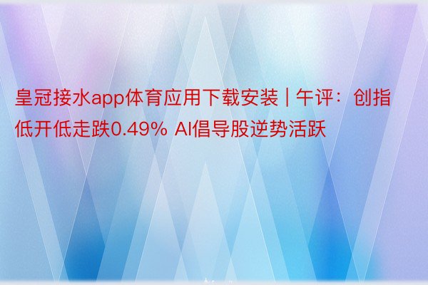 皇冠接水app体育应用下载安装 | 午评：创指低开低走跌0.49% AI倡导股逆势活跃