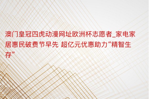 澳门皇冠四虎动漫网址欧洲杯志愿者_家电家居惠民破费节早先 超亿元优惠助力“精智生存”