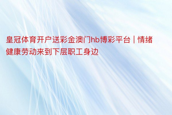 皇冠体育开户送彩金澳门hb博彩平台 | 情绪健康劳动来到下层职工身边