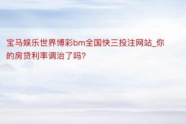 宝马娱乐世界博彩bm全国快三投注网站_你的房贷利率调治了吗？