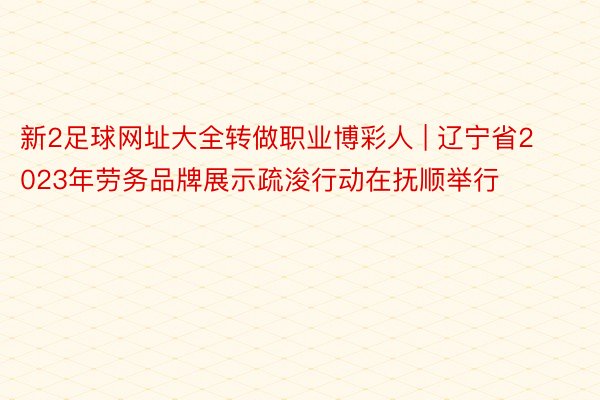 新2足球网址大全转做职业博彩人 | 辽宁省2023年劳务品牌展示疏浚行动在抚顺举行