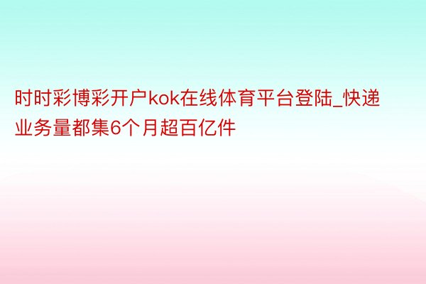 时时彩博彩开户kok在线体育平台登陆_快递业务量都集6个月超百亿件